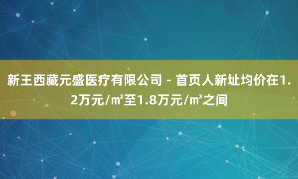 新王西藏元盛医疗有限公司 - 首页人新址均价在1.2万元/㎡至1.8万元/㎡之间